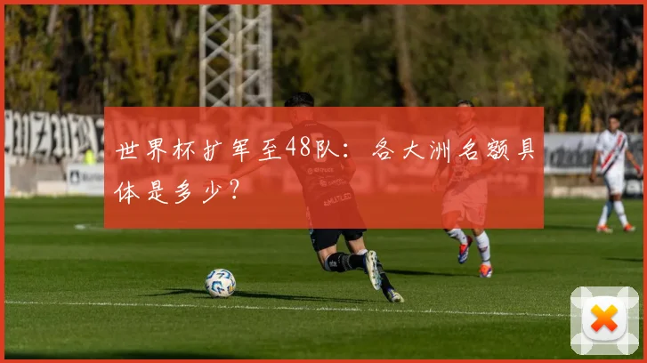 世界杯扩军至48队：各大洲名额具体是多少？