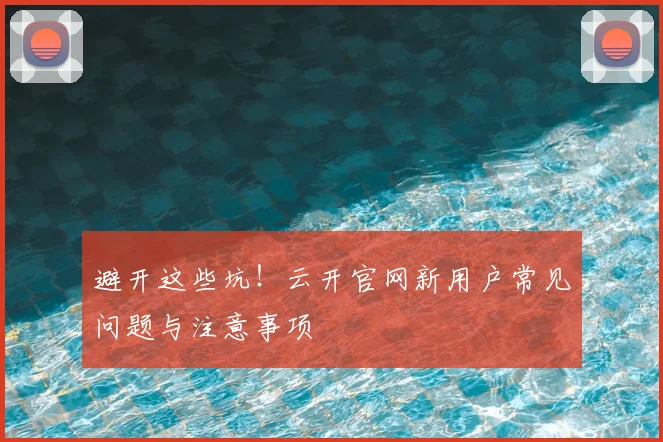 避开这些坑!云开官网新用户常见问题与注意事项