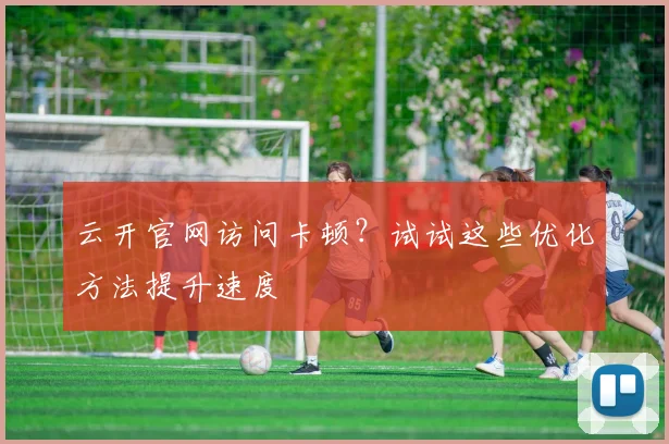 云开官网访问卡顿?试试这些优化方法提升速度