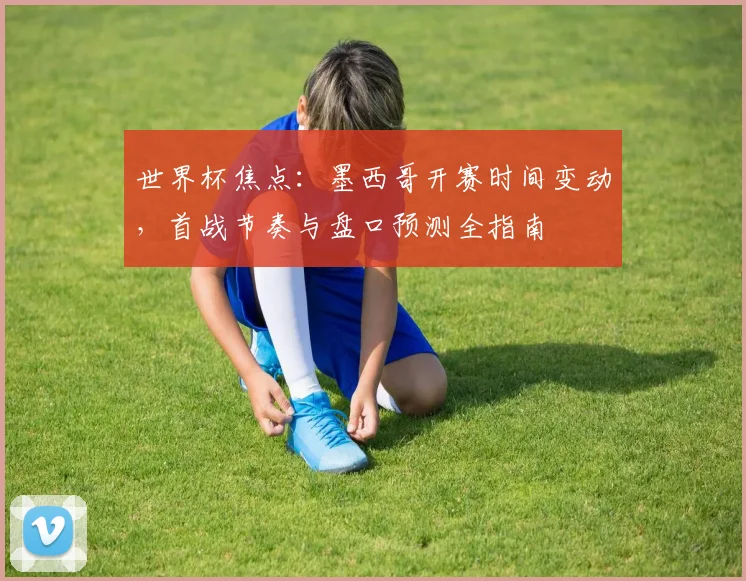 世界杯焦点：墨西哥开赛时间变动，首战节奏与盘口预测全指南