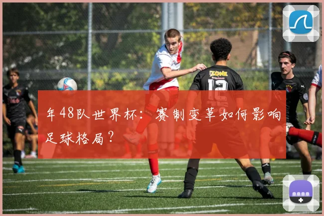 年48队世界杯:赛制变革如何影响足球格局?